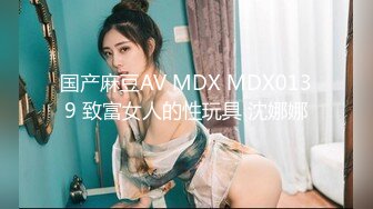 国产麻豆AV MDX MDX0139 致富女人的性玩具 沈娜娜