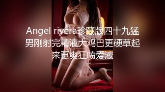 Angel rivera珍藏版四十九猛男刚射完精液大鸡巴更硬草起来更爽狂喷爱液