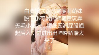 【新片速遞】邻家妹妹！极品尤物美少女！死库水拨开内裤，一线天无毛小嫩穴，拿出假屌抽插，娇喘呻吟大声[235MB/MP4/00:28:27]