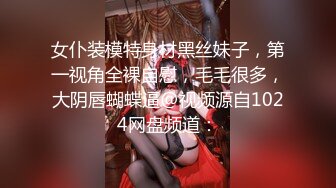 女仆装模特身材黑丝妹子，第一视角全裸自慰，毛毛很多，大阴唇蝴蝶逼@视频源自1024网盘频道：