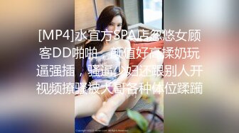 [MP4]水宜方SPA店忽悠女顾客DD啪啪，颜值好高揉奶玩逼强插，骚逼少妇还跟别人开视频撩骚被大哥各种体位蹂躏