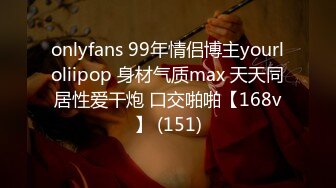 onlyfans 99年情侣博主yourloliipop 身材气质max 天天同居性爱干炮 口交啪啪【168v】 (151)