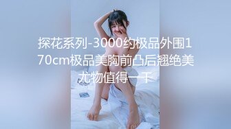 探花系列-3000约极品外围170cm极品美胸前凸后翘绝美尤物值得一干