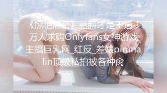 《惊艳泄密》露脸才是王道！万人求购Onlyfans女神游戏主播巨乳网_红反_差婊pimnalin顶级私拍被各种肏