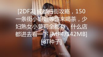 [2DF2] 成都扫街攻略，150一条街小姐姐等你来喝茶，少妇熟女小萝莉全都有，什么店都进去看一下 [MP4/142MB][BT种子]