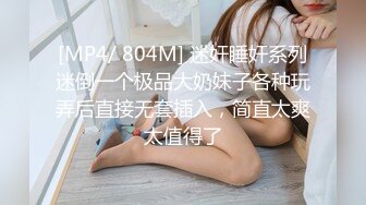 [MP4/ 804M] 迷奸睡奸系列迷倒一个极品大奶妹子各种玩弄后直接无套插入，简直太爽太值得了