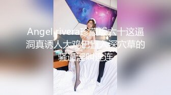 Angel rivera珍藏版六十这逼洞真诱人大鸡巴直入深穴草的骚逼淫叫连连