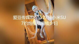 爱豆传媒IDG5527开小米SU7约炮极品潮喷少妇