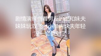 剧情演绎当着男友的面和妹夫妹妹玩双飞，小鲜肉妹夫年轻没一会就射了