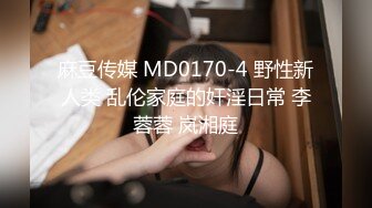 麻豆传媒 MD0170-4 野性新人类 乱伦家庭的奸淫日常 李蓉蓉 岚湘庭