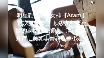 明星颜值反差女神『Aram』首次露下体❤️顶级尤物，高挑的身材超高颜值，清纯淫靡并存，美乳丰臀超反差小姐姐