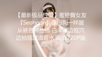 【最新极品性爱】蜜桃臀女友『Seohoon』像母狗一样服从被各种抽插 白丰臀边抠穴边抽插滋滋冒水 高清720P版