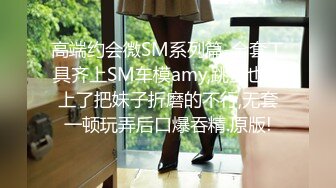 高端约会微SM系列篇-全套工具齐上SM车模amy,跳蛋也用上了把妹子折磨的不行,无套一顿玩弄后口爆吞精.原版!