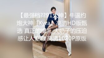 【最强档??91大神】牛逼约炮大神『Kyra』高清HD版甄选 真正的爆乳 大奶子的压迫感让人窒息 高清1080P原版