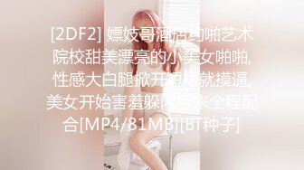 [2DF2] 嫖妓哥酒店约啪艺术院校甜美漂亮的小美女啪啪,性感大白腿掀开短裙就摸逼,美女开始害羞躲闪后来全程配合[MP4/81MB][BT种子]