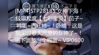 [MP4]STP28185 女神下海！极限尺度【七彩宝贝】茄子~鸭蛋~西红柿~！卧槽，这是我见过最大尺度的女神了~！逼下面整出个鸭蛋~ VIP0600