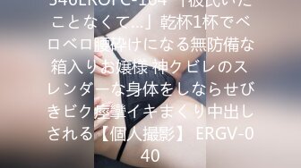 546EROFC-104 「彼氏いたことなくて…」乾杯1杯でベロベロ腰砕けになる無防備な箱入りお嬢様 神クビレのスレンダーな身体をしならせびきビク痙攣イキまくり中出しされる【個人撮影】 ERGV-040