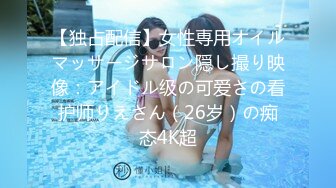 【独占配信】女性専用オイルマッサージサロン隠し撮り映像：アイドル级の可爱さの看护师りえさん（26岁）の痴态4K超