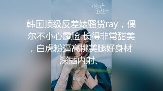 韩国顶级反差婊骚货ray，偶尔不小心露脸 长得非常甜美，白虎粉逼高挑美腿好身材 深插内射、