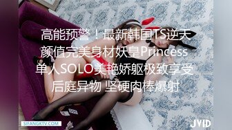 高能预警！最新韩国TS逆天颜值完美身材妖皇Princess 单人SOLO美艳娇躯极致享受 后庭异物 坚硬肉棒爆射