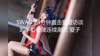 SWAG 24分钟直击爱爱访谈卸下心房後连续潮吹 爱子