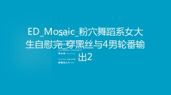 ED_Mosaic_粉穴舞蹈系女大生自慰完_穿黑丝与4男轮番输出2