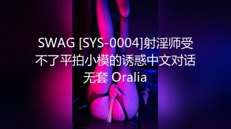 SWAG [SYS-0004]射淫师受不了平拍小模的诱惑中文对话无套 Oralia