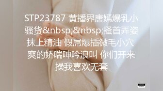 STP23787 黄播界唐嫣爆乳小骚货&nbsp;&nbsp;搔首弄姿抹上精油 假屌爆插微毛小穴 爽的娇喘呻吟浪叫 你们开来操我喜欢无套