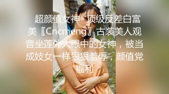 ✿超颜值女神✿顶级反差白富美〖Cncmeng〗古装美人观音坐莲外人眼中的女神，被当成妓女一样狠狠羞辱，颜值党福利