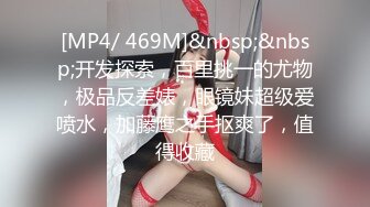 [MP4/ 469M]&nbsp;&nbsp;开发探索，百里挑一的尤物，极品反差婊，眼镜妹超级爱喷水，加藤鹰之手抠爽了，值得收藏