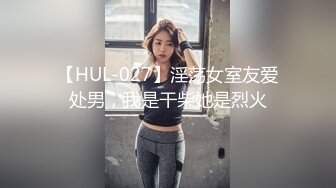 【HUL-027】淫荡女室友爱处男，我是干柴她是烈火